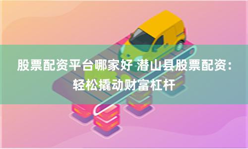 股票配资平台哪家好 潜山县股票配资：轻松撬动财富杠杆