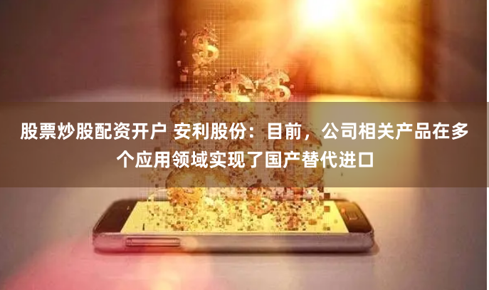 股票炒股配资开户 安利股份：目前，公司相关产品在多个应用领域实现了国产替代进口