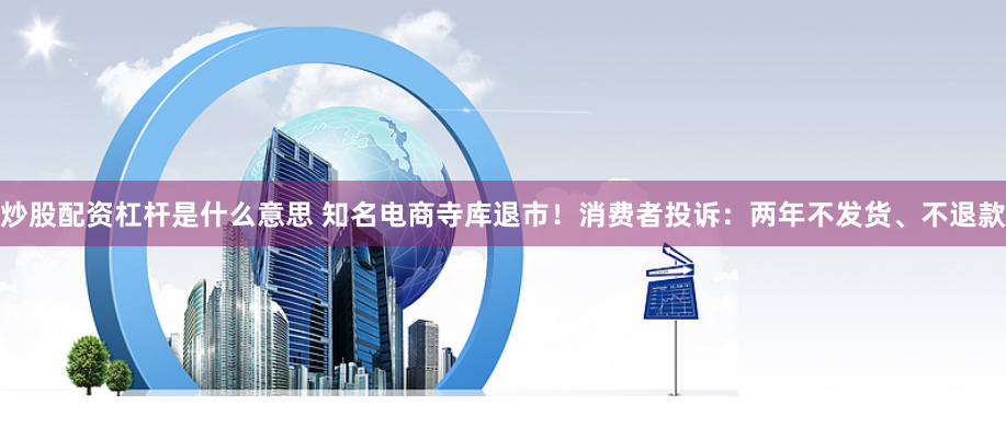 炒股配资杠杆是什么意思 知名电商寺库退市！消费者投诉：两年不发货、不退款