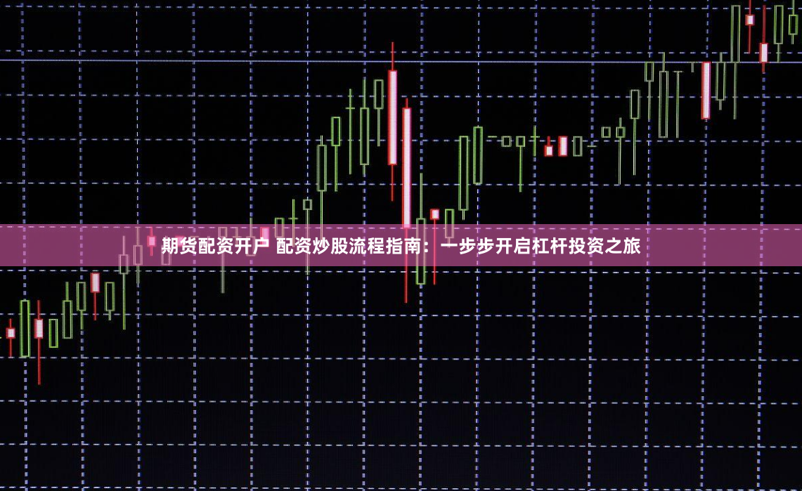 期货配资开户 配资炒股流程指南：一步步开启杠杆投资之旅