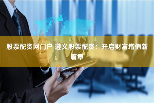 股票配资网门户 遵义股票配资：开启财富增值新篇章