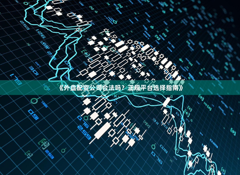 《外盘配资公司合法吗？正规平台选择指南》